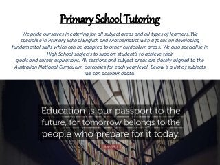 Primary School Tutoring
We pride ourselves in catering for all subject areas and all types of learners. We
specialise in Primary School English and Mathematics with a focus on developing
fundamental skills which can be adapted to other curriculum areas. We also specialise in
High School subjects to support student’s to achieve their
goals and career aspirations. All sessions and subject areas are closely aligned to the
Australian National Curriculum outcomes for each year level. Below is a list of subjects
we can accommodate.
 