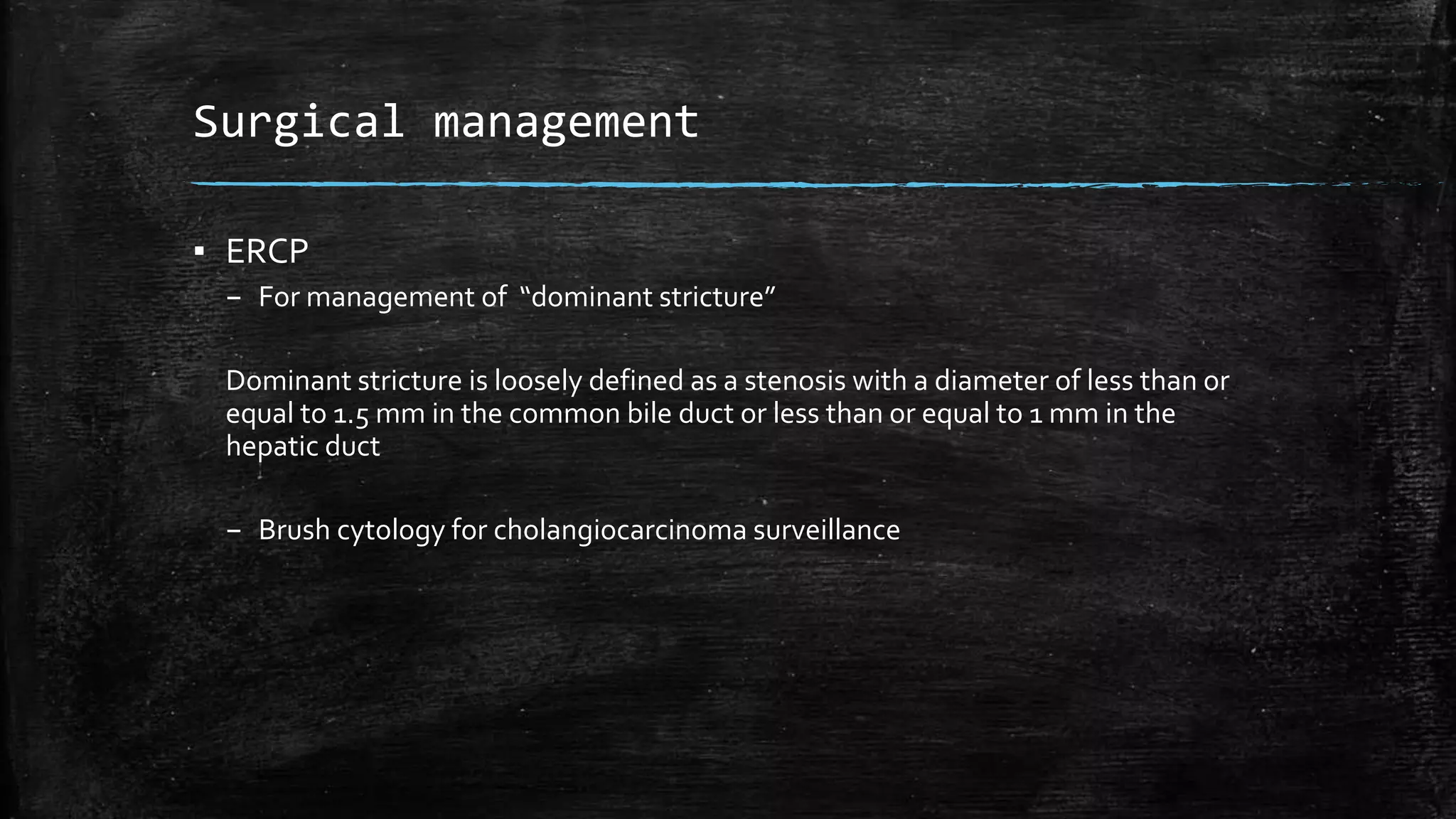 Surgical management
▪ ERCP
– For management of “dominant stricture”
Dominant stricture is loosely defined as a stenosis with a diameter of less than or
equal to 1.5 mm in the common bile duct or less than or equal to 1 mm in the
hepatic duct
– Brush cytology for cholangiocarcinoma surveillance
 
