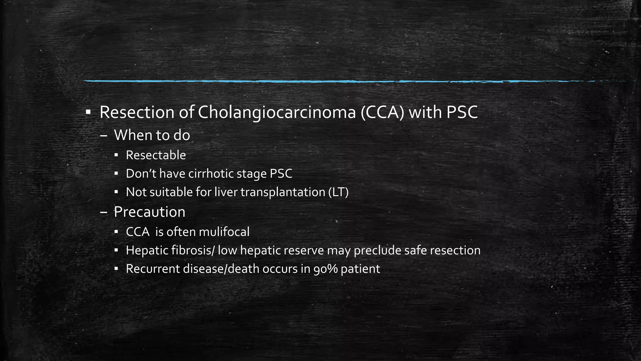 ▪ Resection of Cholangiocarcinoma (CCA) with PSC
– When to do
▪ Resectable
▪ Don’t have cirrhotic stage PSC
▪ Not suitable for liver transplantation (LT)
– Precaution
▪ CCA is often mulifocal
▪ Hepatic fibrosis/ low hepatic reserve may preclude safe resection
▪ Recurrent disease/death occurs in 90% patient
 