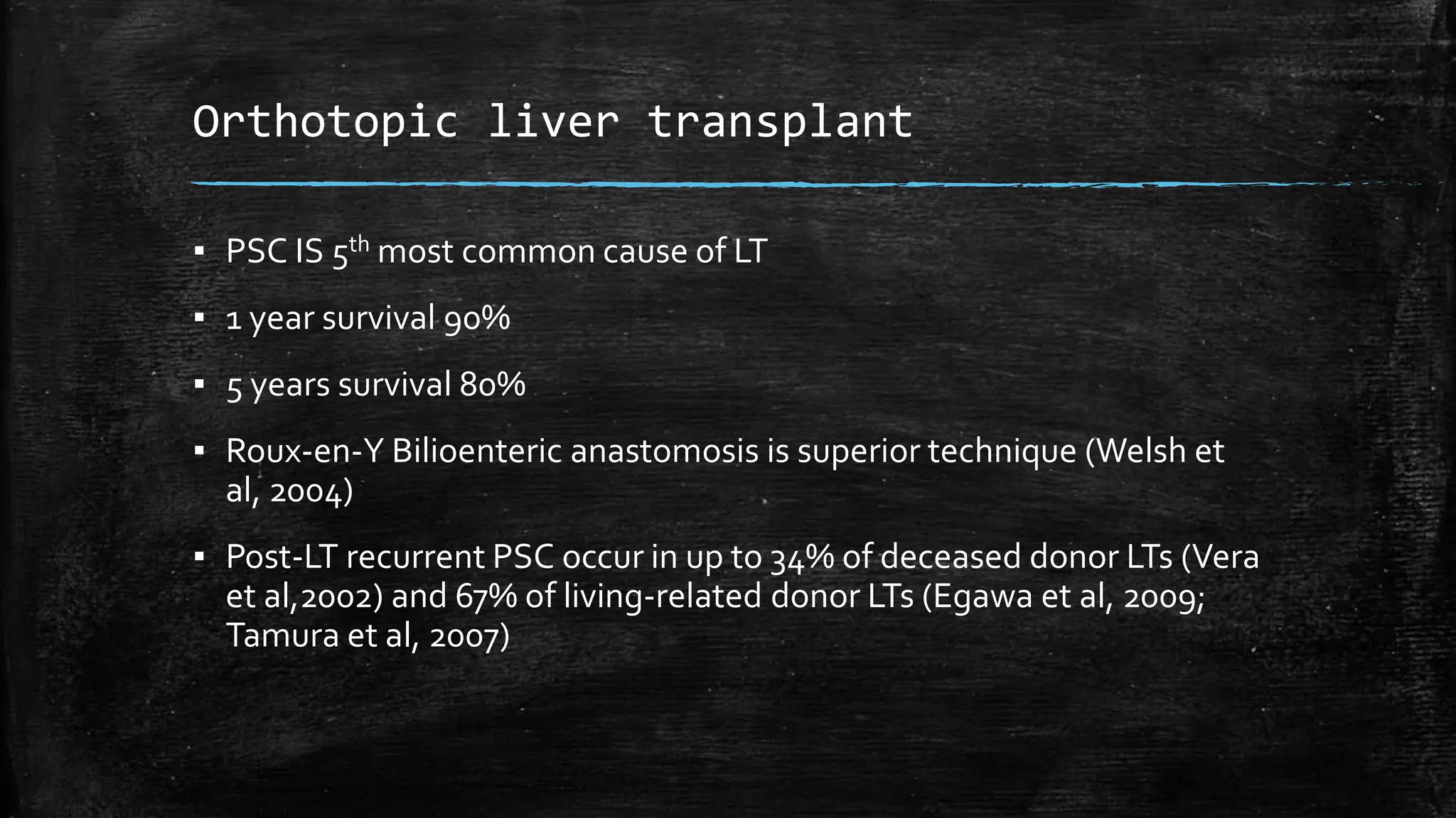 Orthotopic liver transplant
▪ PSC IS 5th most common cause of LT
▪ 1 year survival 90%
▪ 5 years survival 80%
▪ Roux-en-Y Bilioenteric anastomosis is superior technique (Welsh et
al, 2004)
▪ Post-LT recurrent PSC occur in up to 34% of deceased donor LTs (Vera
et al,2002) and 67% of living-related donor LTs (Egawa et al, 2009;
Tamura et al, 2007)
 