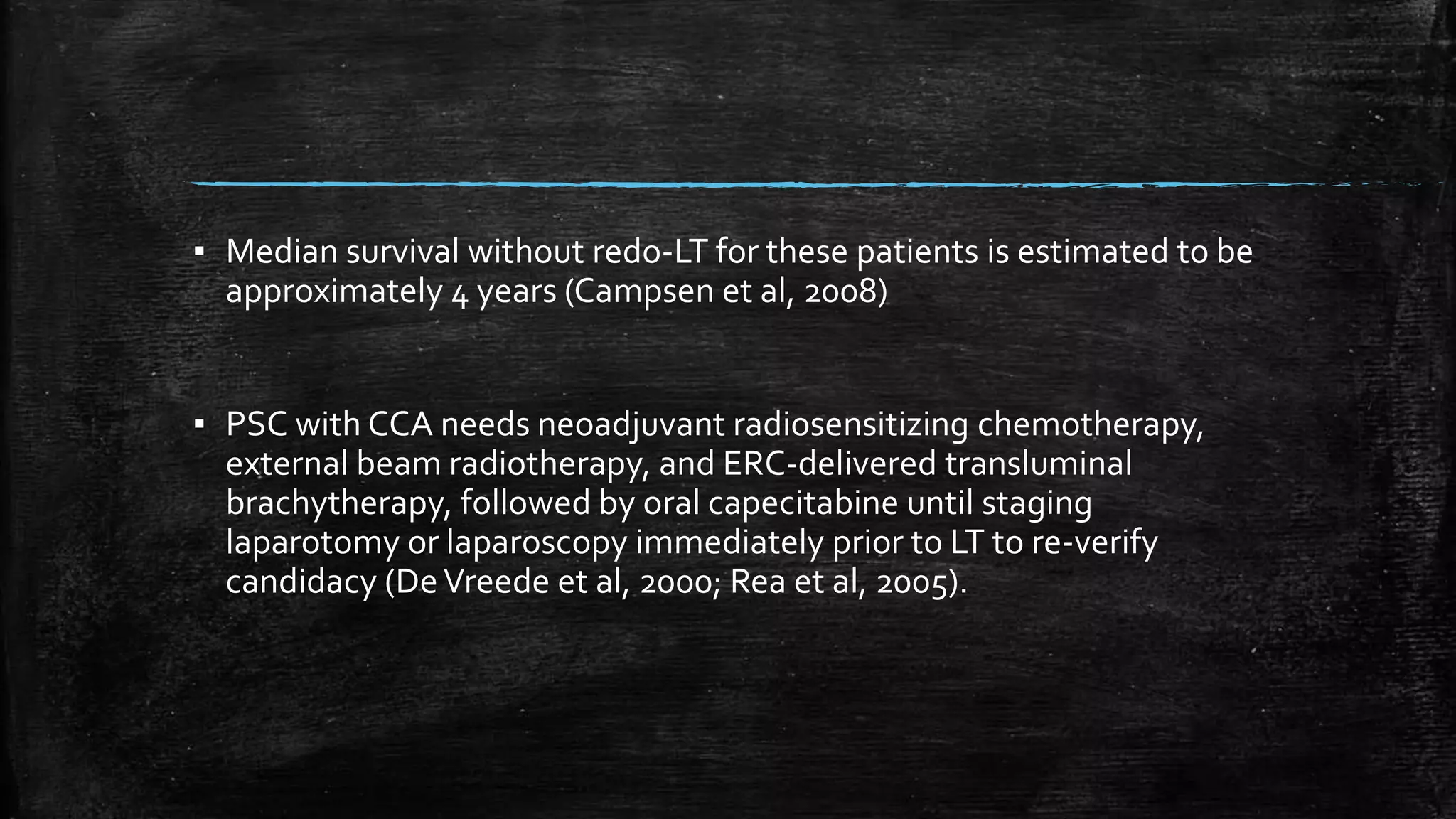 ▪ Median survival without redo-LT for these patients is estimated to be
approximately 4 years (Campsen et al, 2008)
▪ PSC with CCA needs neoadjuvant radiosensitizing chemotherapy,
external beam radiotherapy, and ERC-delivered transluminal
brachytherapy, followed by oral capecitabine until staging
laparotomy or laparoscopy immediately prior to LT to re-verify
candidacy (DeVreede et al, 2000; Rea et al, 2005).
 