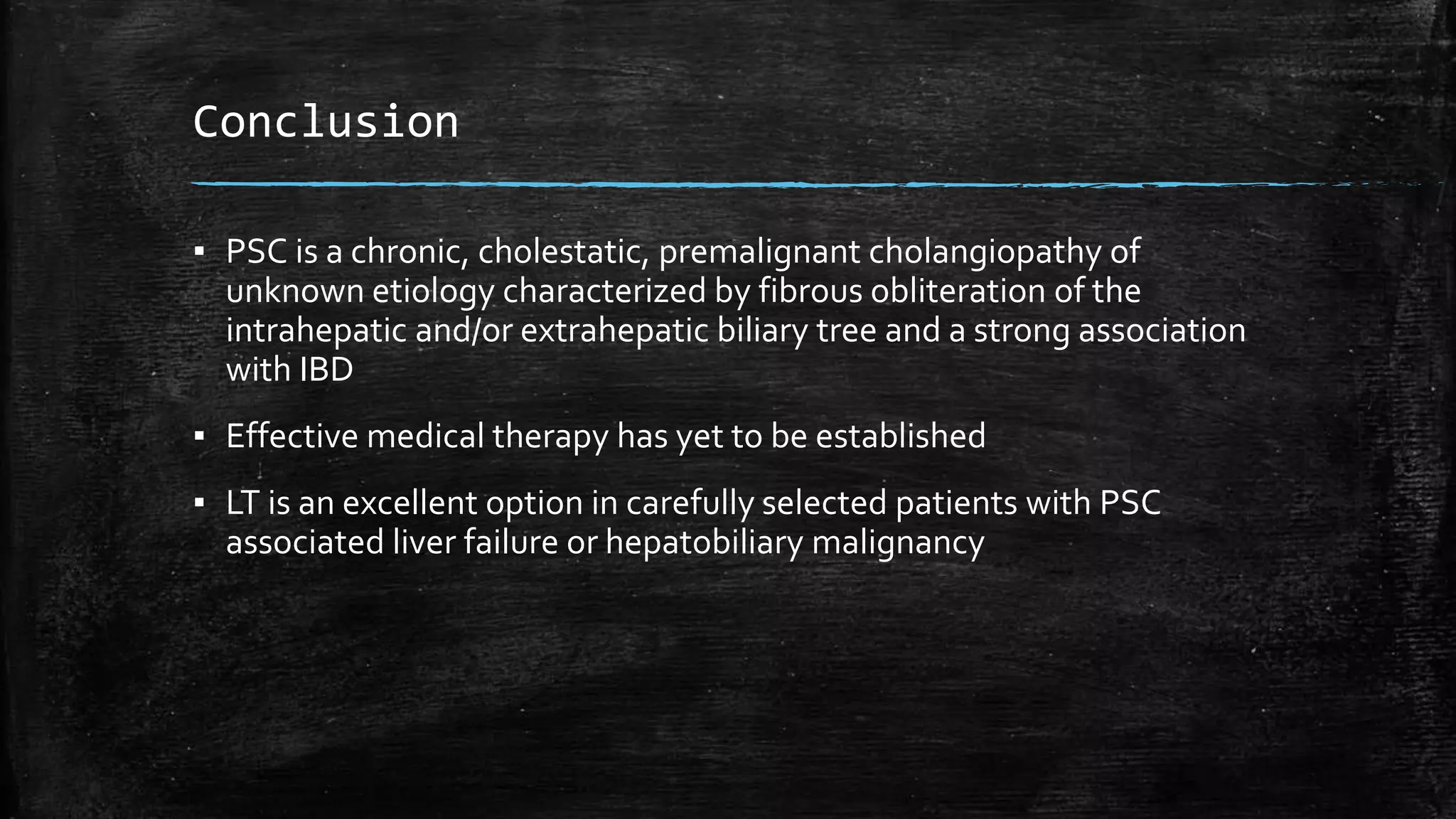 Conclusion
▪ PSC is a chronic, cholestatic, premalignant cholangiopathy of
unknown etiology characterized by fibrous obliteration of the
intrahepatic and/or extrahepatic biliary tree and a strong association
with IBD
▪ Effective medical therapy has yet to be established
▪ LT is an excellent option in carefully selected patients with PSC
associated liver failure or hepatobiliary malignancy
 