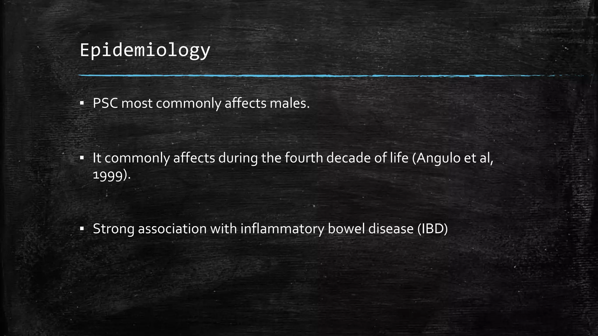 Epidemiology
▪ PSC most commonly affects males.
▪ It commonly affects during the fourth decade of life (Angulo et al,
1999).
▪ Strong association with inflammatory bowel disease (IBD)
 