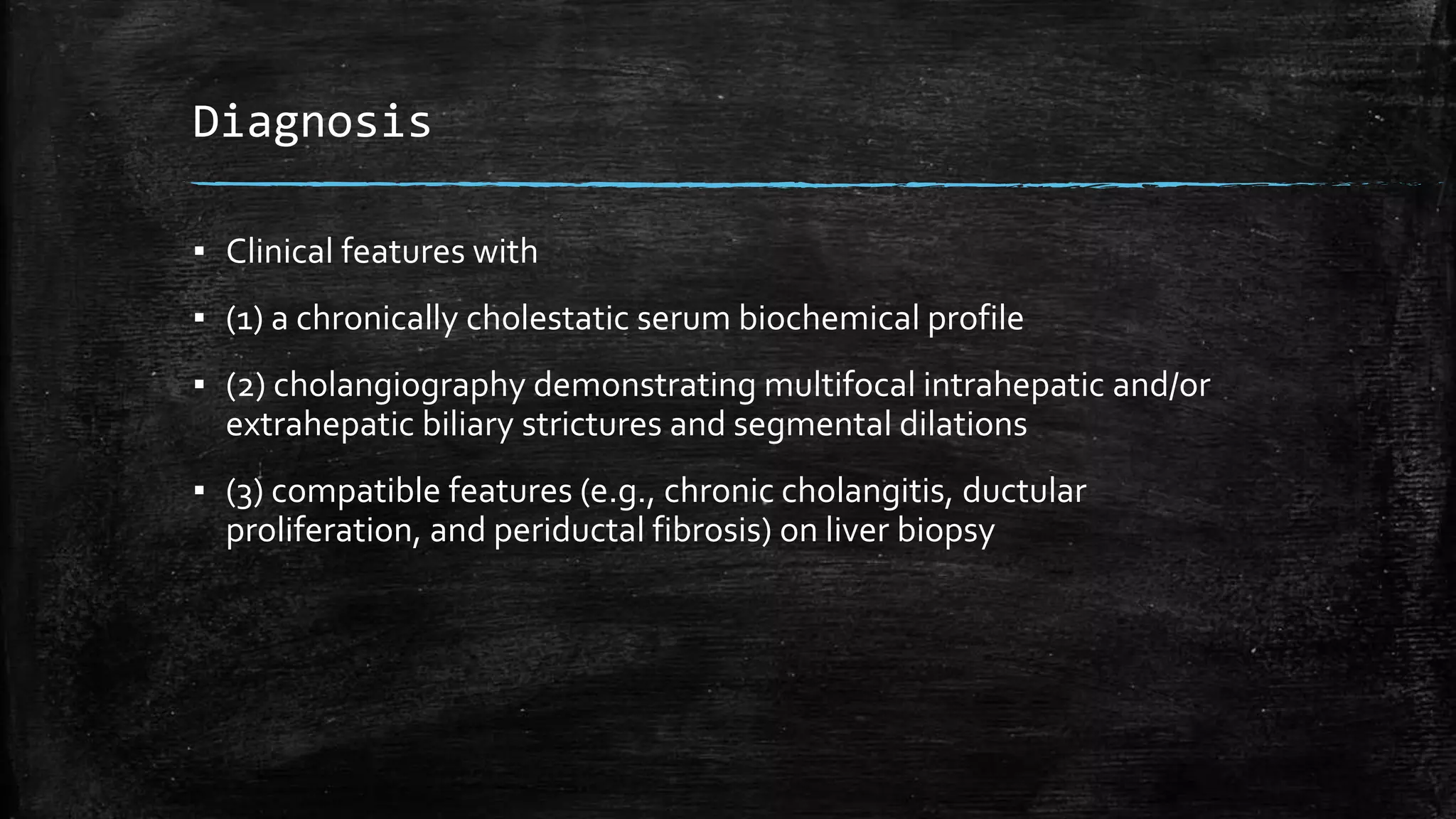 Diagnosis
▪ Clinical features with
▪ (1) a chronically cholestatic serum biochemical profile
▪ (2) cholangiography demonstrating multifocal intrahepatic and/or
extrahepatic biliary strictures and segmental dilations
▪ (3) compatible features (e.g., chronic cholangitis, ductular
proliferation, and periductal fibrosis) on liver biopsy
 