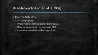 Ursodeoxycholic acid (UDCA)
▪ Intermediate dose
– 17-23mg/kg/day
– Improves biochemical profile significantly
– Relative reduction in formation of CCA
– Less toxic metabolites than high dose.
 