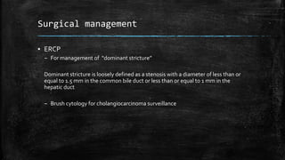Surgical management
▪ ERCP
– For management of “dominant stricture”
Dominant stricture is loosely defined as a stenosis with a diameter of less than or
equal to 1.5 mm in the common bile duct or less than or equal to 1 mm in the
hepatic duct
– Brush cytology for cholangiocarcinoma surveillance
 
