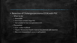 ▪ Resection of Cholangiocarcinoma (CCA) with PSC
– When to do
▪ Resectable
▪ Don’t have cirrhotic stage PSC
▪ Not suitable for liver transplantation (LT)
– Precaution
▪ CCA is often mulifocal
▪ Hepatic fibrosis/ low hepatic reserve may preclude safe resection
▪ Recurrent disease/death occurs in 90% patient
 