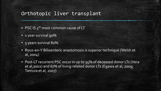 Orthotopic liver transplant
▪ PSC IS 5th most common cause of LT
▪ 1 year survival 90%
▪ 5 years survival 80%
▪ Roux-en-Y Bilioenteric anastomosis is superior technique (Welsh et
al, 2004)
▪ Post-LT recurrent PSC occur in up to 34% of deceased donor LTs (Vera
et al,2002) and 67% of living-related donor LTs (Egawa et al, 2009;
Tamura et al, 2007)
 
