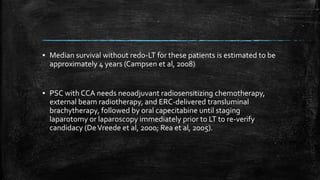 ▪ Median survival without redo-LT for these patients is estimated to be
approximately 4 years (Campsen et al, 2008)
▪ PSC with CCA needs neoadjuvant radiosensitizing chemotherapy,
external beam radiotherapy, and ERC-delivered transluminal
brachytherapy, followed by oral capecitabine until staging
laparotomy or laparoscopy immediately prior to LT to re-verify
candidacy (DeVreede et al, 2000; Rea et al, 2005).
 