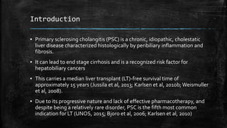 Introduction
▪ Primary sclerosing cholangitis (PSC) is a chronic, idiopathic, cholestatic
liver disease characterized histologically by peribiliary inflammation and
fibrosis.
▪ It can lead to end stage cirrhosis and is a recognized risk factor for
hepatobiliary cancers
▪ This carries a median liver transplant (LT)-free survival time of
approximately 15 years (Jussila et al, 2013; Karlsen et al, 2010b; Weismuller
et al, 2008).
▪ Due to its progressive nature and lack of effective pharmacotherapy, and
despite being a relatively rare disorder, PSC is the fifth most common
indication for LT (UNOS, 2015; Bjoro et al, 2006; Karlsen et al, 2010)
 