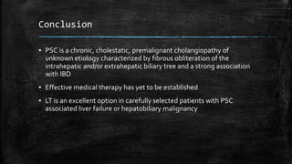 Conclusion
▪ PSC is a chronic, cholestatic, premalignant cholangiopathy of
unknown etiology characterized by fibrous obliteration of the
intrahepatic and/or extrahepatic biliary tree and a strong association
with IBD
▪ Effective medical therapy has yet to be established
▪ LT is an excellent option in carefully selected patients with PSC
associated liver failure or hepatobiliary malignancy
 