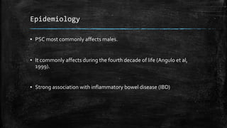 Epidemiology
▪ PSC most commonly affects males.
▪ It commonly affects during the fourth decade of life (Angulo et al,
1999).
▪ Strong association with inflammatory bowel disease (IBD)
 