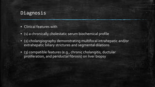 Diagnosis
▪ Clinical features with
▪ (1) a chronically cholestatic serum biochemical profile
▪ (2) cholangiography demonstrating multifocal intrahepatic and/or
extrahepatic biliary strictures and segmental dilations
▪ (3) compatible features (e.g., chronic cholangitis, ductular
proliferation, and periductal fibrosis) on liver biopsy
 