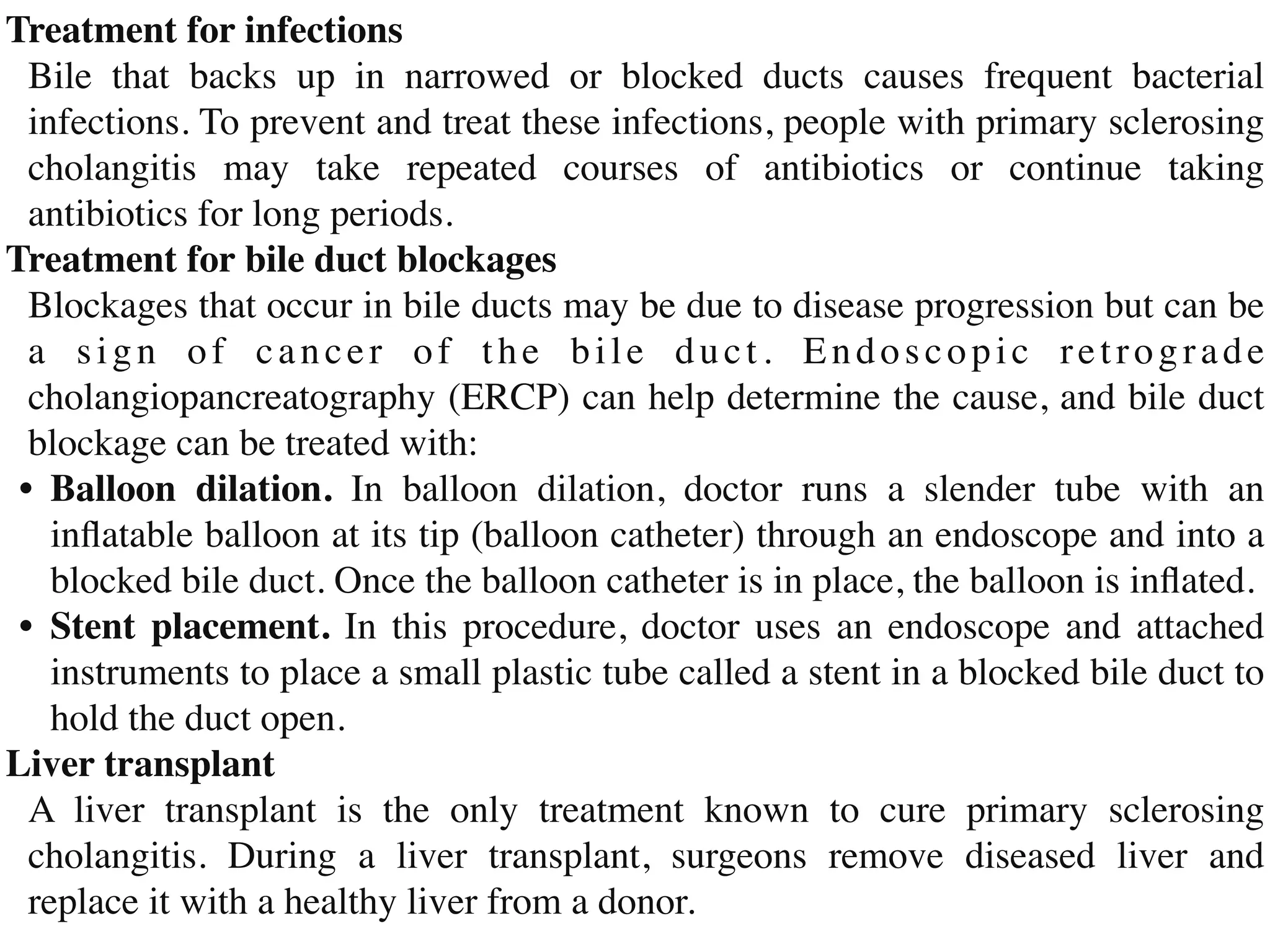 Treatment for infection
s

Bile that backs up in narrowed or blocked ducts causes frequent bacterial
infections. To prevent and treat these infections, people with primary sclerosing
cholangitis may take repeated courses of antibiotics or continue taking
antibiotics for long periods
.

Treatment for bile duct blockage
s

Blockages that occur in bile ducts may be due to disease progression but can be
a sign of cancer of the bile duct. Endoscopic retrograde
cholangiopancreatography (ERCP) can help determine the cause, and bile duct
blockage can be treated with
:

•	
Balloon dilation. In balloon dilation, doctor runs a slender tube with an
in
fl
atable balloon at its tip (balloon catheter) through an endoscope and into a
blocked bile duct. Once the balloon catheter is in place, the balloon is in
fl
ated
.

•	
Stent placement. In this procedure, doctor uses an endoscope and attached
instruments to place a small plastic tube called a stent in a blocked bile duct to
hold the duct open
.

Liver transplan
t

A liver transplant is the only treatment known to cure primary sclerosing
cholangitis. During a liver transplant, surgeons remove diseased liver and
replace it with a healthy liver from a donor.
 