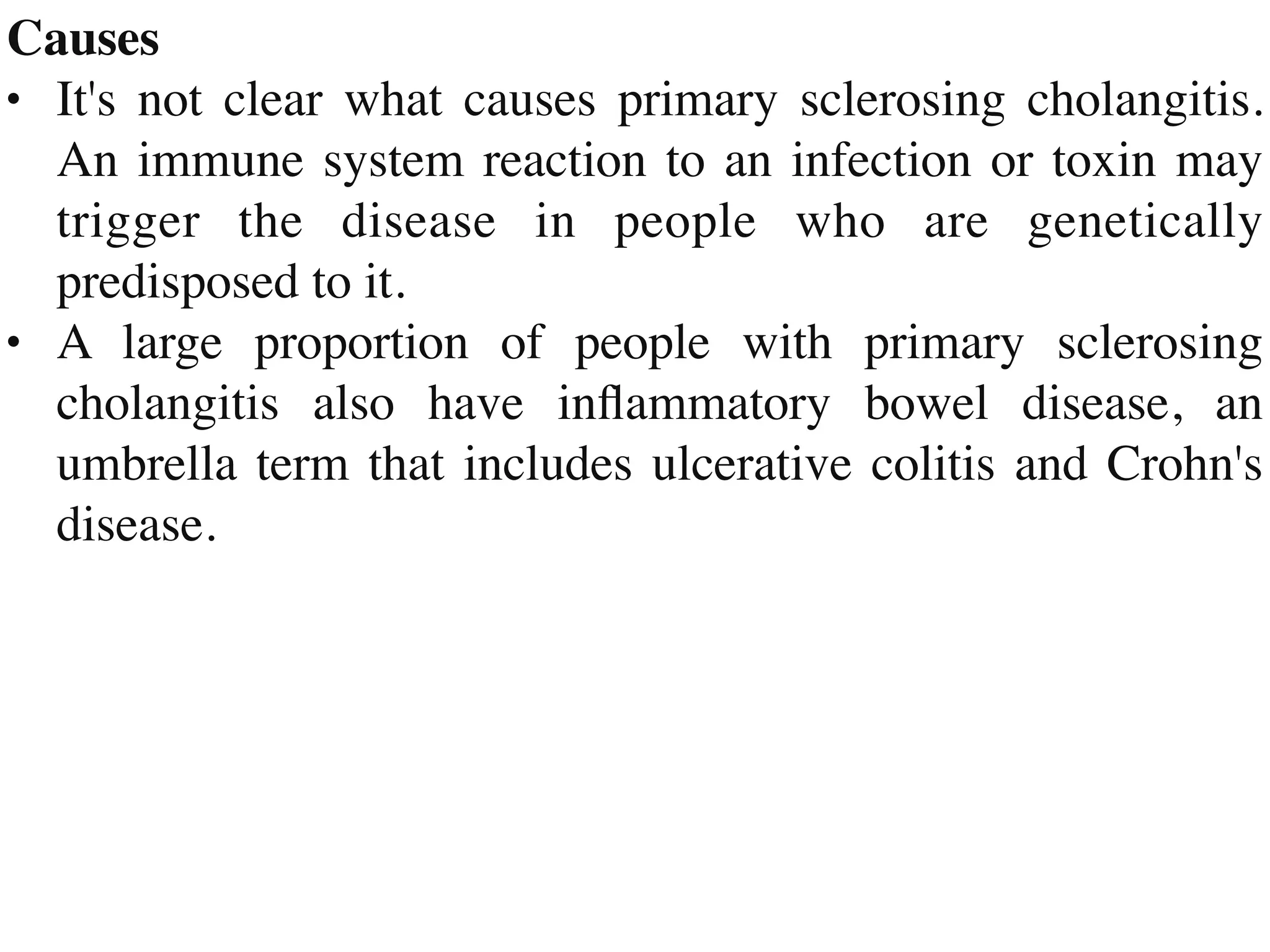 Cause
s

• It's not clear what causes primary sclerosing cholangitis.
An immune system reaction to an infection or toxin may
trigger the disease in people who are genetically
predisposed to it
.

• A large proportion of people with primary sclerosing
cholangitis also have in
fl
ammatory bowel disease, an
umbrella term that includes ulcerative colitis and Crohn's
disease.
 
