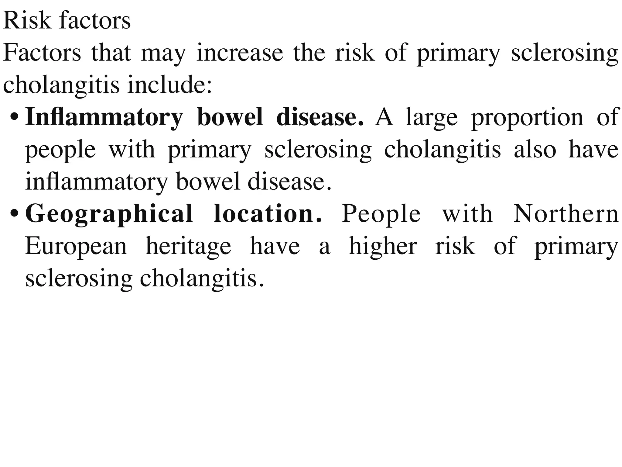 Risk factor
s

Factors that may increase the risk of primary sclerosing
cholangitis include
:

•	
In
fl
ammatory bowel disease. A large proportion of
people with primary sclerosing cholangitis also have
in
fl
ammatory bowel disease
.

•	
Geographical location. People with Northern
European heritage have a higher risk of primary
sclerosing cholangitis.
 