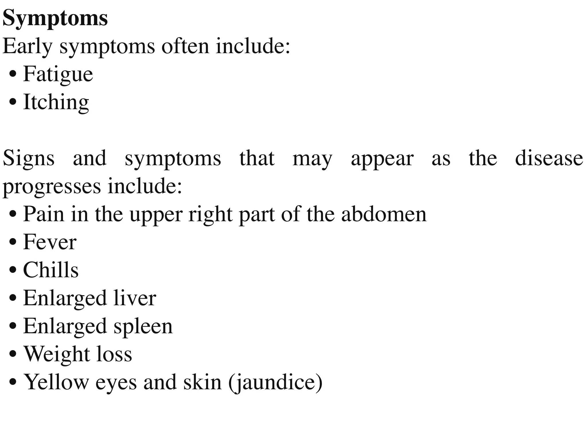 Symptom
s

Early symptoms often include
:

•	
Fatigue

•	
Itchin
g

Signs and symptoms that may appear as the disease
progresses include
:

•	
Pain in the upper right part of the abdome
n

•	
Feve
r

•	
Chill
s

•	
Enlarged live
r

•	
Enlarged splee
n

•	
Weight los
s

•	
Yellow eyes and skin (jaundice)
 