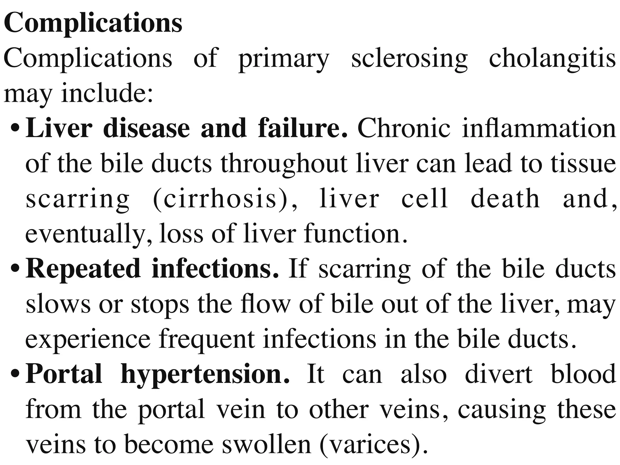 Complication
s

Complications of primary sclerosing cholangitis
may include
:

•	
Liver disease and failure. Chronic in
fl
ammation
of the bile ducts throughout liver can lead to tissue
scarring (cirrhosis), liver cell death and,
eventually, loss of liver function
.

•	
Repeated infections. If scarring of the bile ducts
slows or stops the
fl
ow of bile out of the liver, may
experience frequent infections in the bile ducts
.

•	
Portal hypertension. It can also divert blood
from the portal vein to other veins, causing these
veins to become swollen (varices).
 