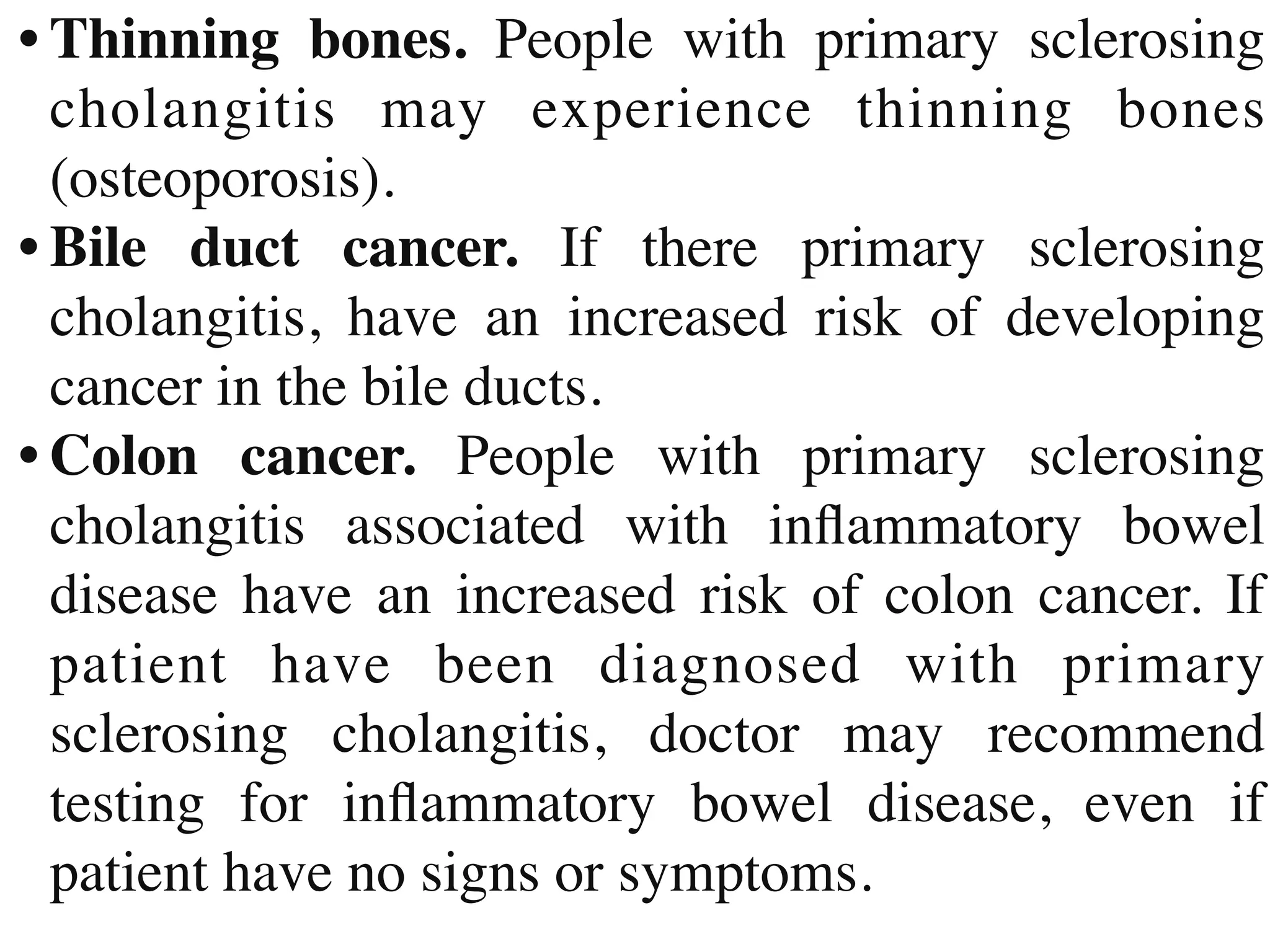 •	
Thinning bones. People with primary sclerosing
cholangitis may experience thinning bones
(osteoporosis)
.

•	
Bile duct cancer. If there primary sclerosing
cholangitis, have an increased risk of developing
cancer in the bile ducts
.

•	
Colon cancer. People with primary sclerosing
cholangitis associated with in
fl
ammatory bowel
disease have an increased risk of colon cancer. If
patient have been diagnosed with primary
sclerosing cholangitis, doctor may recommend
testing for in
fl
ammatory bowel disease, even if
patient have no signs or symptoms.
 
