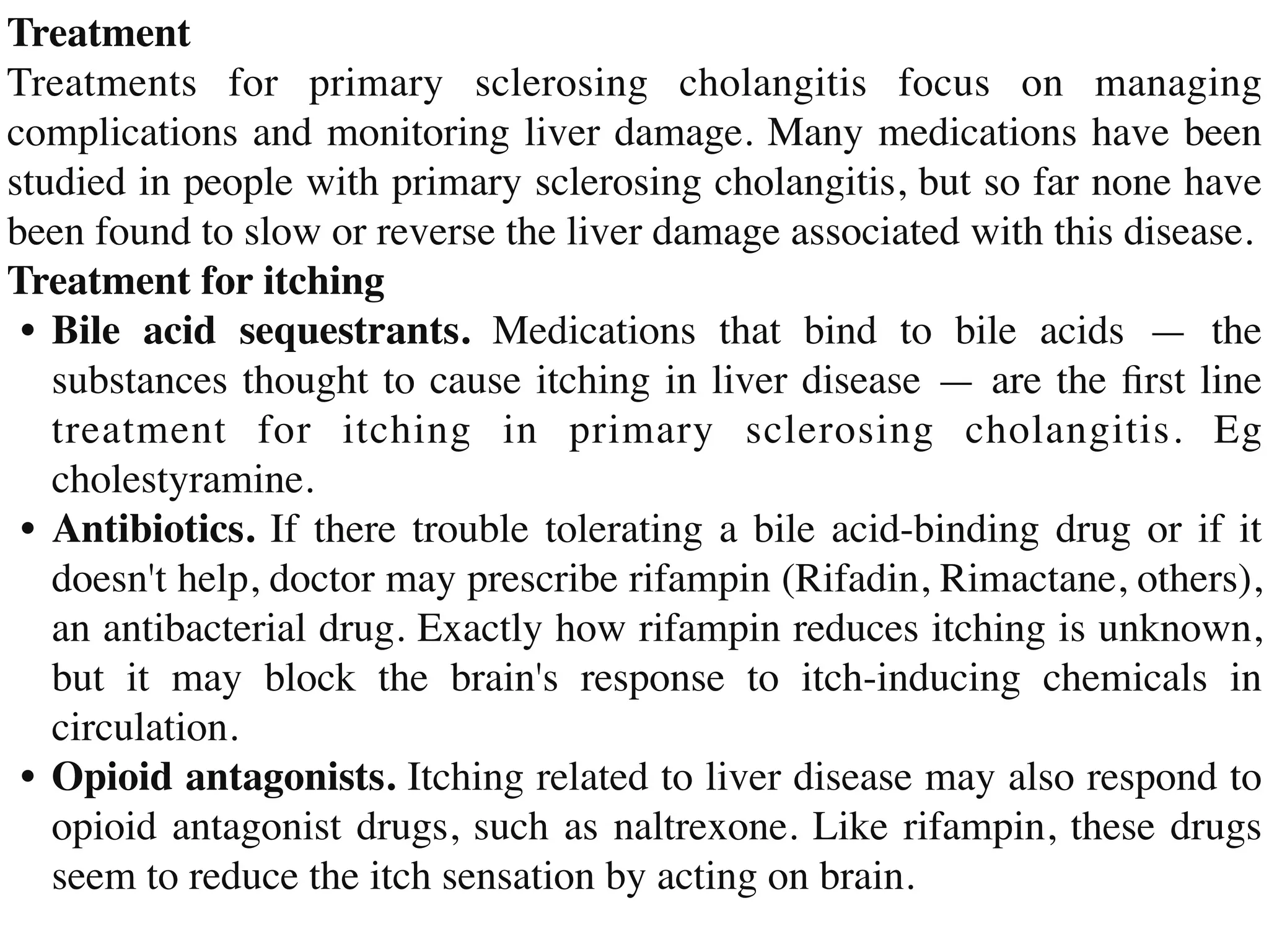 Treatmen
t

Treatments for primary sclerosing cholangitis focus on managing
complications and monitoring liver damage. Many medications have been
studied in people with primary sclerosing cholangitis, but so far none have
been found to slow or reverse the liver damage associated with this disease
.

Treatment for itchin
g

•	
Bile acid sequestrants. Medications that bind to bile acids — the
substances thought to cause itching in liver disease — are the
fi
rst line
treatment for itching in primary sclerosing cholangitis. Eg
cholestyramine
.

•	
Antibiotics. If there trouble tolerating a bile acid-binding drug or if it
doesn't help, doctor may prescribe rifampin (Rifadin, Rimactane, others),
an antibacterial drug. Exactly how rifampin reduces itching is unknown,
but it may block the brain's response to itch-inducing chemicals in
circulation
.

•	
Opioid antagonists. Itching related to liver disease may also respond to
opioid antagonist drugs, such as naltrexone. Like rifampin, these drugs
seem to reduce the itch sensation by acting on brain.
 