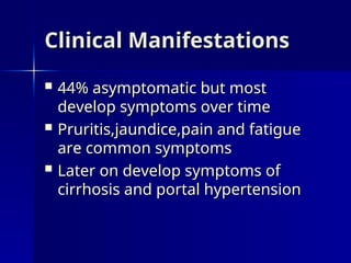 Clinical Manifestations
Clinical Manifestations
 44% asymptomatic but most
44% asymptomatic but most
develop symptoms over time
develop symptoms over time
 Pruritis,jaundice,pain and fatigue
Pruritis,jaundice,pain and fatigue
are common symptoms
are common symptoms
 Later on develop symptoms of
Later on develop symptoms of
cirrhosis and portal hypertension
cirrhosis and portal hypertension
 