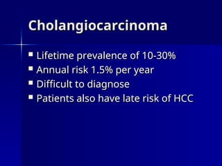Cholangiocarcinoma
Cholangiocarcinoma
 Lifetime prevalence of 10-30%
Lifetime prevalence of 10-30%
 Annual risk 1.5% per year
Annual risk 1.5% per year
 Difficult to diagnose
Difficult to diagnose
 Patients also have late risk of HCC
Patients also have late risk of HCC
 