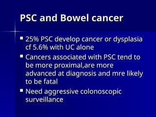 PSC and Bowel cancer
PSC and Bowel cancer
 25% PSC develop cancer or dysplasia
25% PSC develop cancer or dysplasia
cf 5.6% with UC alone
cf 5.6% with UC alone
 Cancers associated with PSC tend to
Cancers associated with PSC tend to
be more proximal,are more
be more proximal,are more
advanced at diagnosis and mre likely
advanced at diagnosis and mre likely
to be fatal
to be fatal
 Need aggressive colonoscopic
Need aggressive colonoscopic
surveillance
surveillance
 