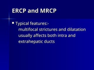 ERCP and MRCP
ERCP and MRCP
 Typical features:-
Typical features:-
multifocal strictures and dilatation
multifocal strictures and dilatation
usually affects both intra and
usually affects both intra and
extrahepatic ducts
extrahepatic ducts
 