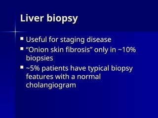 Liver biopsy
Liver biopsy
 Useful for staging disease
Useful for staging disease
 “
“Onion skin fibrosis” only in ~10%
Onion skin fibrosis” only in ~10%
biopsies
biopsies
 ~5% patients have typical biopsy
~5% patients have typical biopsy
features with a normal
features with a normal
cholangiogram
cholangiogram
 