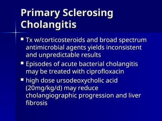  Tx w/corticosteroids and broad spectrum
Tx w/corticosteroids and broad spectrum
antimicrobial agents yields inconsistent
antimicrobial agents yields inconsistent
and unpredictable results
and unpredictable results
 Episodes of acute bacterial cholangitis
Episodes of acute bacterial cholangitis
may be treated with ciprofloxacin
may be treated with ciprofloxacin
 high dose ursodeoxycholic acid
high dose ursodeoxycholic acid
(20mg/kg/d) may reduce
(20mg/kg/d) may reduce
cholangiographic progression and liver
cholangiographic progression and liver
fibrosis
fibrosis
Primary Sclerosing
Primary Sclerosing
Cholangitis
Cholangitis
 