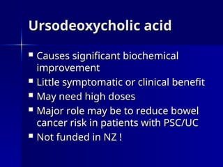 Ursodeoxycholic acid
Ursodeoxycholic acid
 Causes significant biochemical
Causes significant biochemical
improvement
improvement
 Little symptomatic or clinical benefit
Little symptomatic or clinical benefit
 May need high doses
May need high doses
 Major role may be to reduce bowel
Major role may be to reduce bowel
cancer risk in patients with PSC/UC
cancer risk in patients with PSC/UC
 Not funded in NZ !
Not funded in NZ !
 
