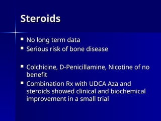 Steroids
Steroids
 No long term data
No long term data
 Serious risk of bone disease
Serious risk of bone disease
 Colchicine, D-Penicillamine, Nicotine of no
Colchicine, D-Penicillamine, Nicotine of no
benefit
benefit
 Combination Rx with UDCA Aza and
Combination Rx with UDCA Aza and
steroids showed clinical and biochemical
steroids showed clinical and biochemical
improvement in a small trial
improvement in a small trial
 