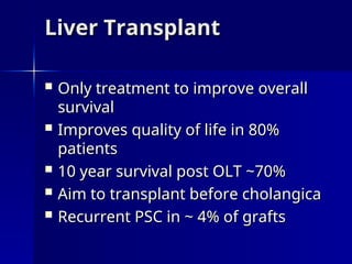 Liver Transplant
Liver Transplant
 Only treatment to improve overall
Only treatment to improve overall
survival
survival
 Improves quality of life in 80%
Improves quality of life in 80%
patients
patients
 10 year survival post OLT ~70%
10 year survival post OLT ~70%
 Aim to transplant before cholangica
Aim to transplant before cholangica
 Recurrent PSC in ~ 4% of grafts
Recurrent PSC in ~ 4% of grafts
 