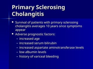  Survival of patients with primary sclerosing
Survival of patients with primary sclerosing
cholangitis averages 10 years once symptoms
cholangitis averages 10 years once symptoms
appear
appear
 Adverse prognostic factors:
Adverse prognostic factors:
– increased age
increased age
– increased serum bilirubin
increased serum bilirubin
– increased aspartate aminotransferase levels
increased aspartate aminotransferase levels
– low albumin levels
low albumin levels
– history of variceal bleeding
history of variceal bleeding
Primary Sclerosing
Primary Sclerosing
Cholangitis
Cholangitis
 