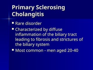  Rare disorder
Rare disorder
 Characterized by diffuse
Characterized by diffuse
inflammation of the biliary tract
inflammation of the biliary tract
leading to fibrosis and strictures of
leading to fibrosis and strictures of
the biliary system
the biliary system
 Most common - men aged 20-40
Most common - men aged 20-40
Primary Sclerosing
Primary Sclerosing
Cholangitis
Cholangitis
 