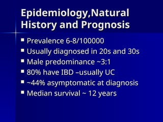 Epidemiology,Natural
Epidemiology,Natural
History and Prognosis
History and Prognosis
 Prevalence 6-8/100000
Prevalence 6-8/100000
 Usually diagnosed in 20s and 30s
Usually diagnosed in 20s and 30s
 Male predominance ~3:1
Male predominance ~3:1
 80% have IBD –usually UC
80% have IBD –usually UC
 ~44% asymptomatic at diagnosis
~44% asymptomatic at diagnosis
 Median survival ~ 12 years
Median survival ~ 12 years
 