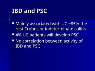 IBD and PSC
IBD and PSC
 Mainly associated with UC ~85%-the
Mainly associated with UC ~85%-the
rest Crohns or indeterminate colitis
rest Crohns or indeterminate colitis
 4% UC patients will develop PSC
4% UC patients will develop PSC
 No correlation between activity of
No correlation between activity of
IBD and PSC
IBD and PSC
 