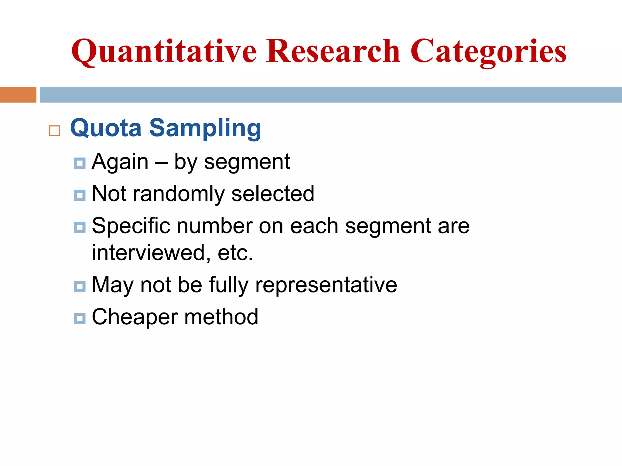 Quantitative Research Categories


Quota Sampling
– by segment
 Not randomly selected
 Specific number on each segment are
interviewed, etc.
 May not be fully representative
 Cheaper method
 Again

 