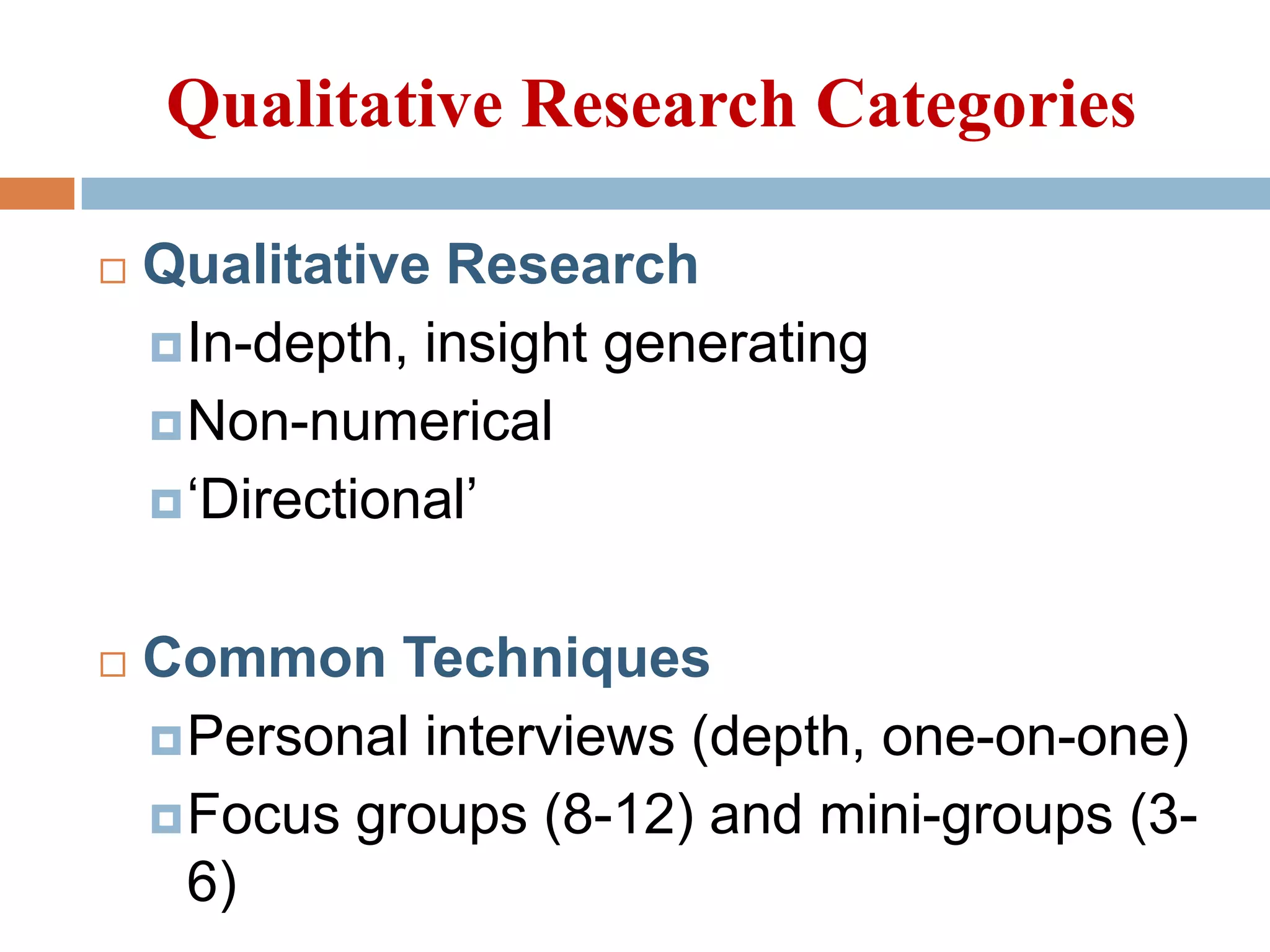 Qualitative Research Categories


Qualitative Research
 In-depth, insight generating
 Non-numerical
 ‘Directional’



Common Techniques
 Personal interviews (depth, one-on-one)
 Focus groups (8-12) and mini-groups (36)

 