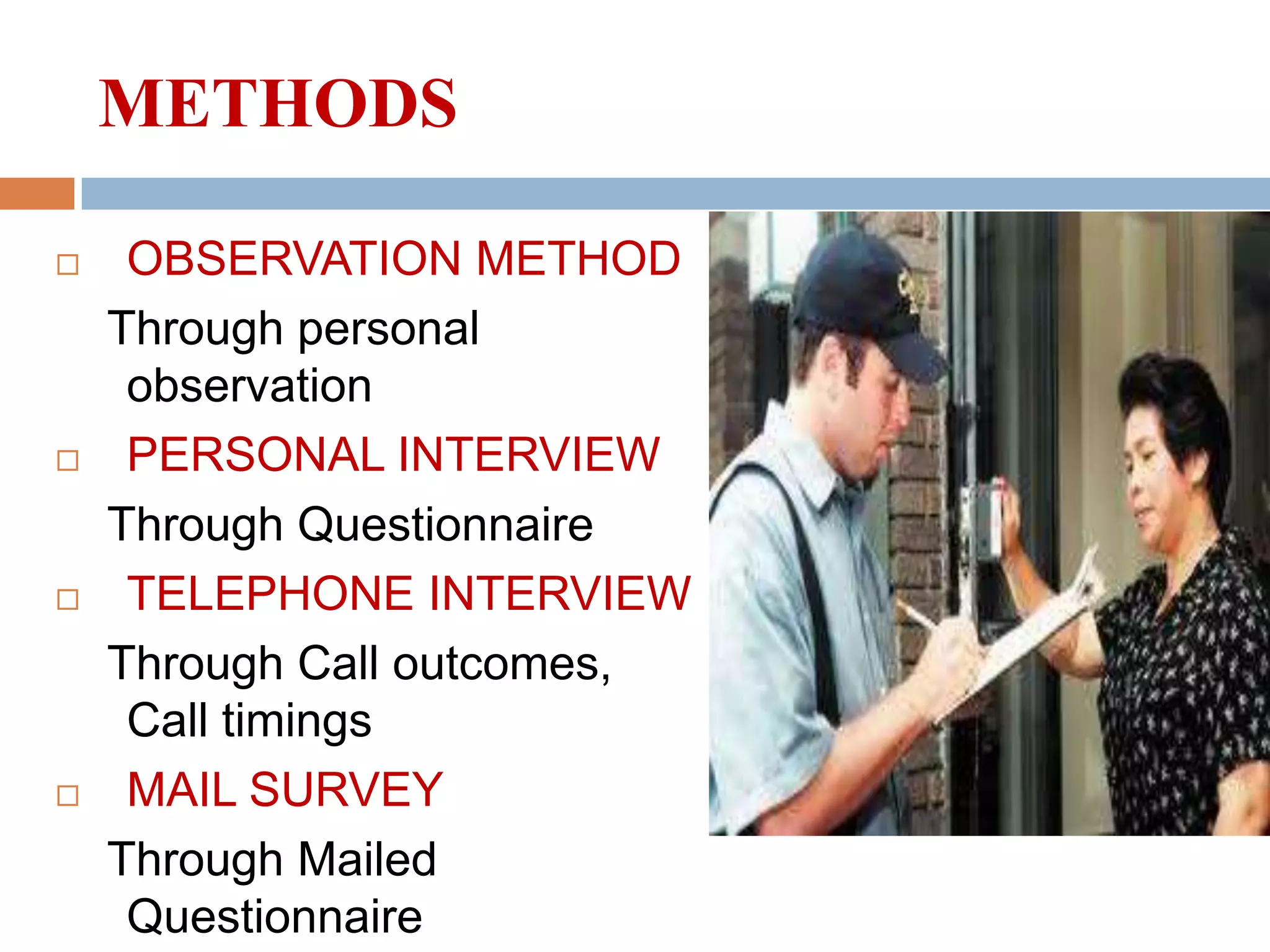 METHODS








OBSERVATION METHOD
Through personal
observation
PERSONAL INTERVIEW
Through Questionnaire
TELEPHONE INTERVIEW
Through Call outcomes,
Call timings
MAIL SURVEY
Through Mailed
Questionnaire

 