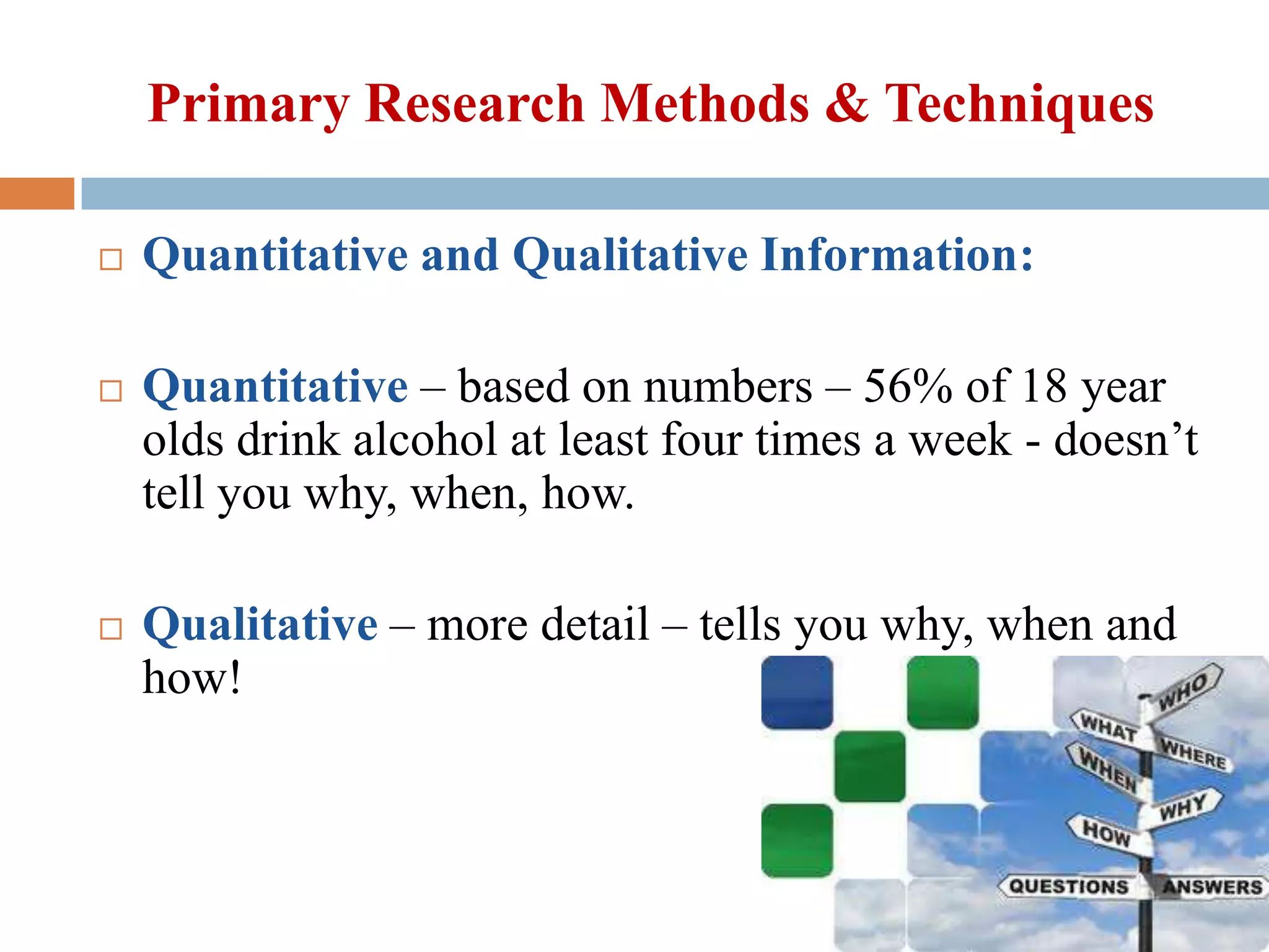 Primary Research Methods & Techniques






Quantitative and Qualitative Information:
Quantitative – based on numbers – 56% of 18 year
olds drink alcohol at least four times a week - doesn’t
tell you why, when, how.
Qualitative – more detail – tells you why, when and
how!

 