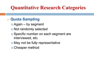Quantitative Research Categories


Quota Sampling
– by segment
 Not randomly selected
 Specific number on each segment are
interviewed, etc.
 May not be fully representative
 Cheaper method
 Again

 