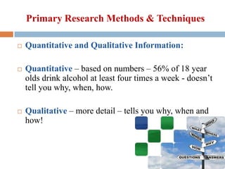 Primary Research Methods & Techniques






Quantitative and Qualitative Information:
Quantitative – based on numbers – 56% of 18 year
olds drink alcohol at least four times a week - doesn’t
tell you why, when, how.
Qualitative – more detail – tells you why, when and
how!

 