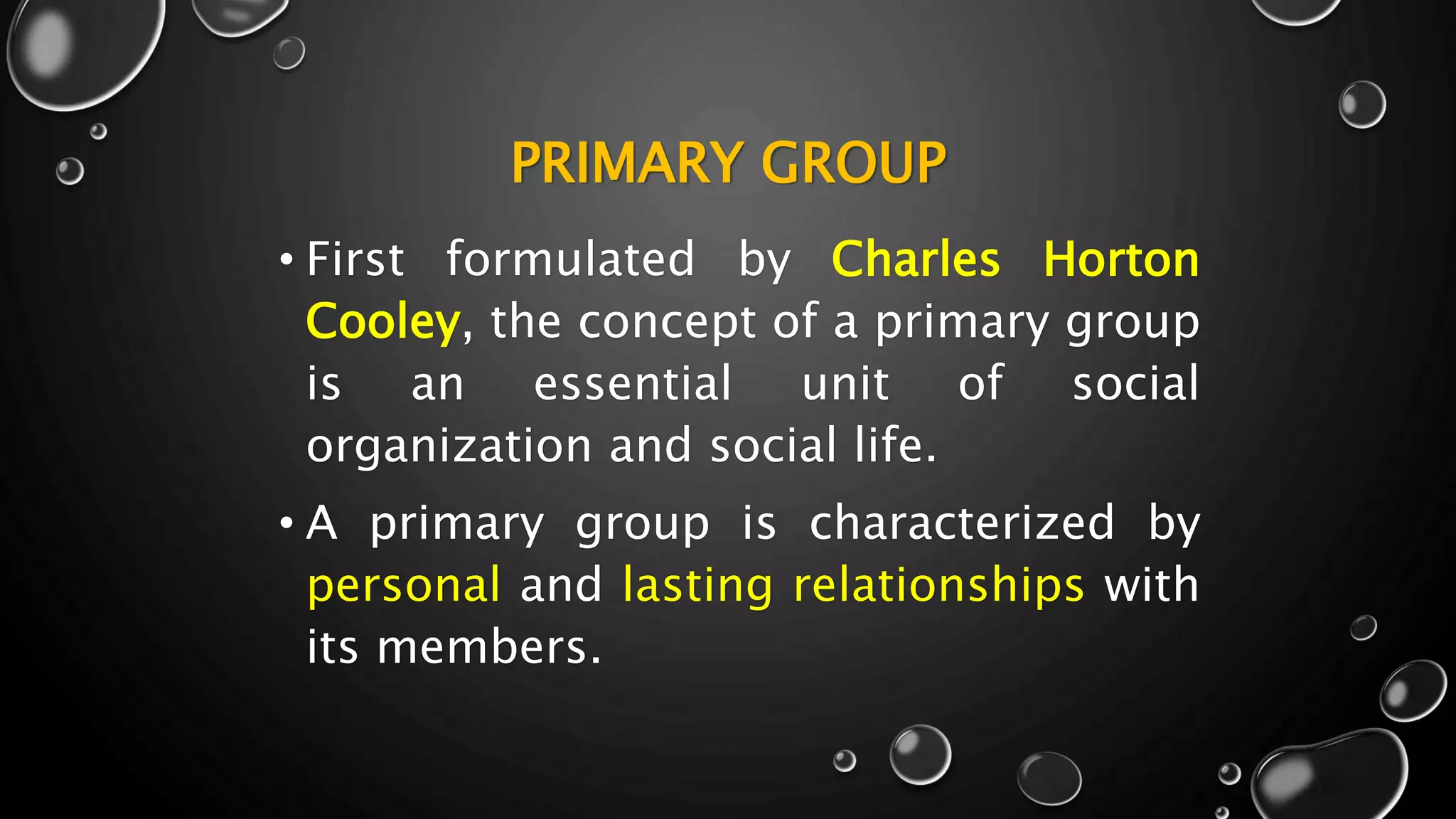 PRIMARY GROUP
• First formulated by Charles Horton
Cooley, the concept of a primary group
is an essential unit of social
organization and social life.
• A primary group is characterized by
personal and lasting relationships with
its members.
 