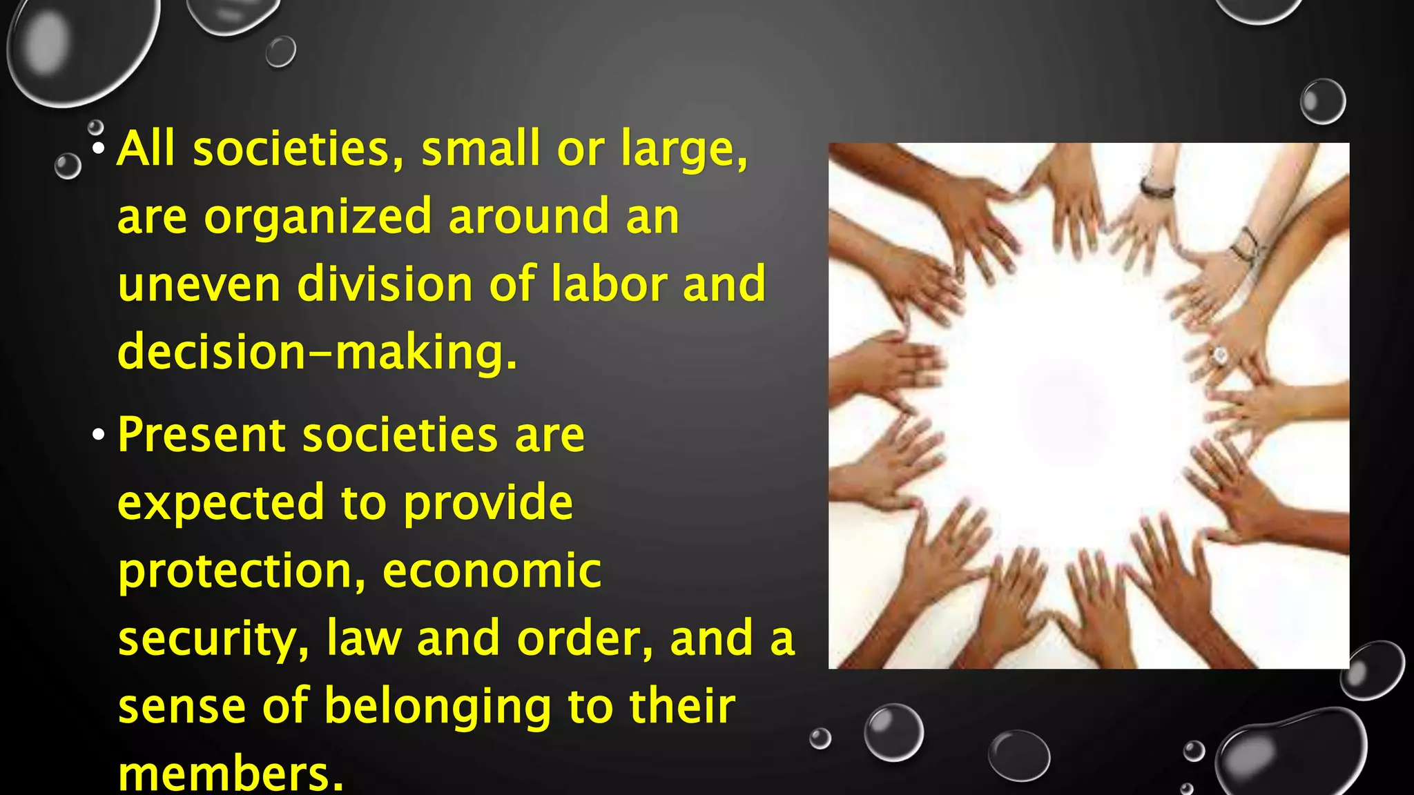• All societies, small or large,
are organized around an
uneven division of labor and
decision-making.
• Present societies are
expected to provide
protection, economic
security, law and order, and a
sense of belonging to their
members.
 