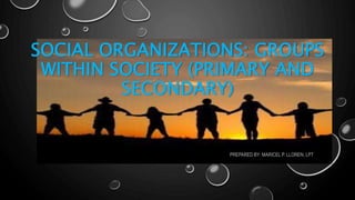 SOCIAL ORGANIZATIONS: GROUPS
WITHIN SOCIETY (PRIMARY AND
SECONDARY)
PREPARED BY: MARICEL P. LLOREN, LPT
 