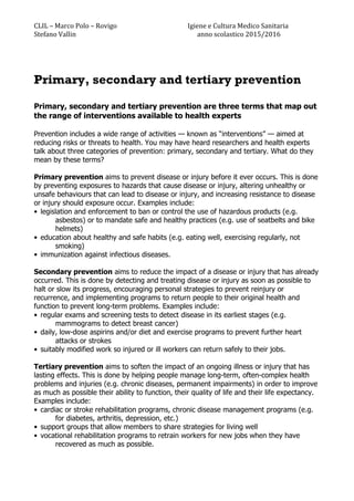 CLIL	
  –	
  Marco	
  Polo	
  –	
  Rovigo	
  	
  	
  	
  	
  	
  	
  	
  	
  	
  	
  	
  	
  	
  	
  	
  	
  	
  	
  	
  	
  	
  	
  	
  	
  	
  	
  	
  	
  	
  	
  	
  	
  	
  	
  	
  	
  	
  	
  	
  	
  	
  	
  	
  	
  Igiene	
  e	
  Cultura	
  Medico	
  Sanitaria	
  
Stefano	
  Vallin	
  	
  	
  	
  	
  	
  	
  	
  	
  	
  	
  	
  	
  	
  	
  	
  	
  	
  	
  	
  	
  	
  	
  	
  	
  	
  	
  	
  	
  	
  	
  	
  	
  	
  	
  	
  	
  	
  	
  	
  	
  	
  	
  	
  	
  	
  	
  	
  	
  	
  	
  	
  	
  	
  	
  	
  	
  	
  	
  	
  	
  	
  	
  	
  	
  	
  	
  	
  	
  	
  	
  	
  	
  	
  	
  	
  	
  anno	
  scolastico	
  2015/2016	
  
Primary, secondary and tertiary prevention
Primary, secondary and tertiary prevention are three terms that map out
the range of interventions available to health experts
Prevention includes a wide range of activities — known as “interventions” — aimed at
reducing risks or threats to health. You may have heard researchers and health experts
talk about three categories of prevention: primary, secondary and tertiary. What do they
mean by these terms?
Primary prevention aims to prevent disease or injury before it ever occurs. This is done
by preventing exposures to hazards that cause disease or injury, altering unhealthy or
unsafe behaviours that can lead to disease or injury, and increasing resistance to disease
or injury should exposure occur. Examples include:
• legislation and enforcement to ban or control the use of hazardous products (e.g.
asbestos) or to mandate safe and healthy practices (e.g. use of seatbelts and bike
helmets)
• education about healthy and safe habits (e.g. eating well, exercising regularly, not
smoking)
• immunization against infectious diseases.
Secondary prevention aims to reduce the impact of a disease or injury that has already
occurred. This is done by detecting and treating disease or injury as soon as possible to
halt or slow its progress, encouraging personal strategies to prevent reinjury or
recurrence, and implementing programs to return people to their original health and
function to prevent long-term problems. Examples include:
• regular exams and screening tests to detect disease in its earliest stages (e.g.
mammograms to detect breast cancer)
• daily, low-dose aspirins and/or diet and exercise programs to prevent further heart
attacks or strokes
• suitably modified work so injured or ill workers can return safely to their jobs.
Tertiary prevention aims to soften the impact of an ongoing illness or injury that has
lasting effects. This is done by helping people manage long-term, often-complex health
problems and injuries (e.g. chronic diseases, permanent impairments) in order to improve
as much as possible their ability to function, their quality of life and their life expectancy.
Examples include:
• cardiac or stroke rehabilitation programs, chronic disease management programs (e.g.
for diabetes, arthritis, depression, etc.)
• support groups that allow members to share strategies for living well
• vocational rehabilitation programs to retrain workers for new jobs when they have
recovered as much as possible.
 