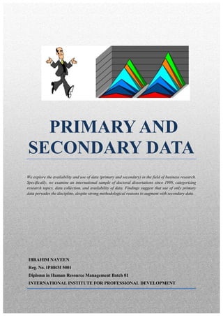 PRIMARY AND
SECONDARY DATA
We explore the availability and use of data (primary and secondary) in the field of business research.
Specifically, we examine an international sample of doctoral dissertations since 1998, categorizing
research topics, data collection, and availability of data. Findings suggest that use of only primary
data pervades the discipline, despite strong methodological reasons to augment with secondary data.




IBRAHIM NAVEEN
Reg. No. IPHRM 5001
Diploma in Human Resource Management Batch 01
INTERNATIONAL INSTITUTE FOR PROFESSIONAL DEVELOPMENT
 