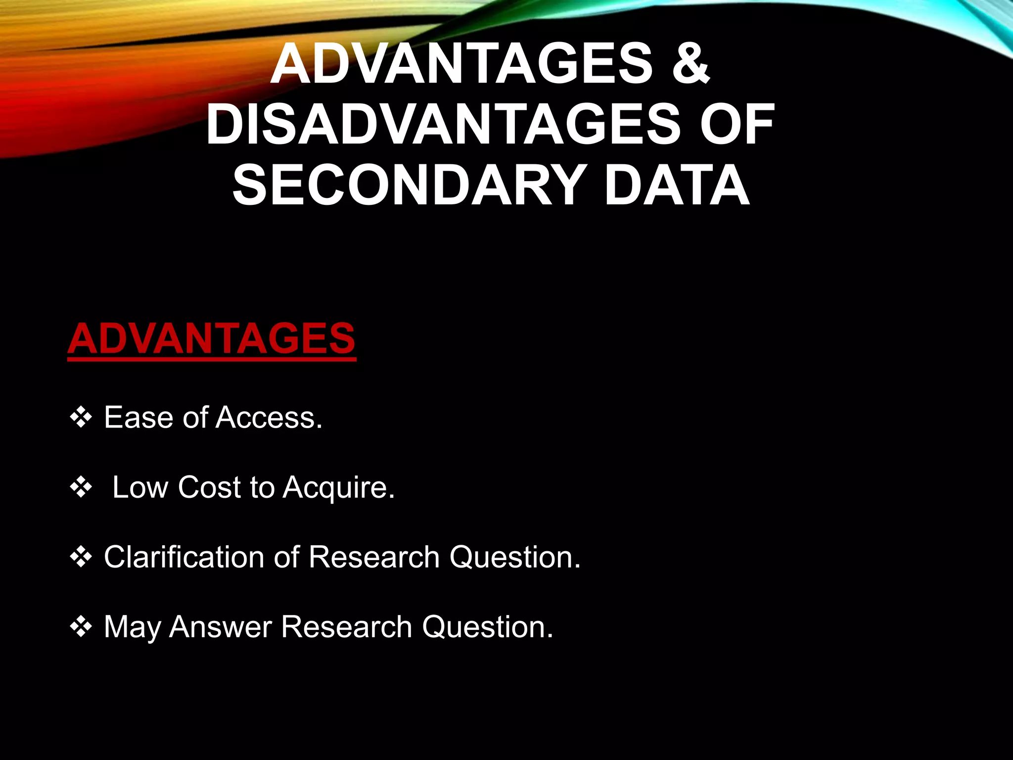ADVANTAGES &
DISADVANTAGES OF
SECONDARY DATA
ADVANTAGES
 Ease of Access.
 Low Cost to Acquire.
 Clarification of Research Question.
 May Answer Research Question.
 