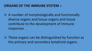 ORGANS OF THE IMMUNE SYSTEM :-
 A number of morphologically and functionally
diverse organs and tissue organs and tissue
contribute to the development of immune
responses .
 These organs can be distinguished by function as
the primary and secondary lymphoid organs .
 